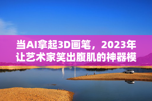 当AI拿起3D画笔，2023年让艺术家笑出腹肌的神器模型盘点