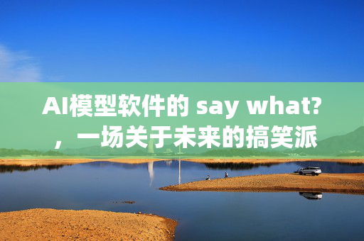 AI模型软件的 say what? ，一场关于未来的搞笑派对