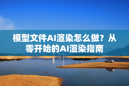 模型文件AI渲染怎么做？从零开始的AI渲染指南