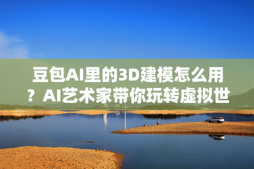 豆包AI里的3D建模怎么用？AI艺术家带你玩转虚拟世界！