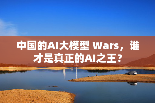 中国的AI大模型 Wars，谁才是真正的AI之王？