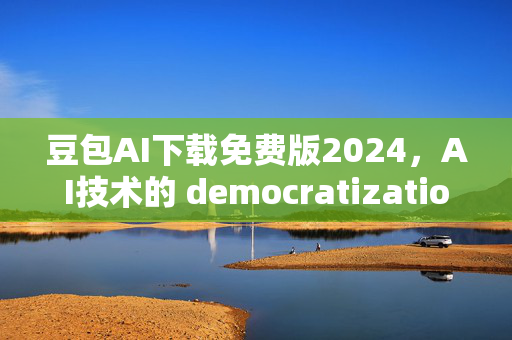 豆包AI下载免费版2024，AI技术的 democratization（民主化）时刻