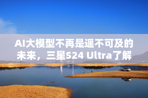 AI大模型不再是遥不可及的未来，三星S24 Ultra了解一下？