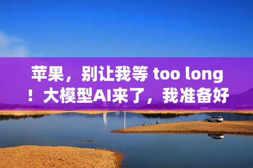 苹果，别让我等 too long！大模型AI来了，我准备好了吗？