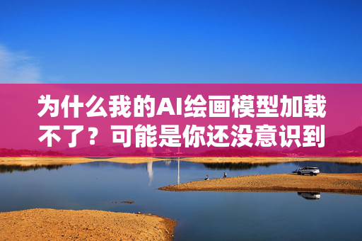 为什么我的AI绘画模型加载不了？可能是你还没意识到的真相！