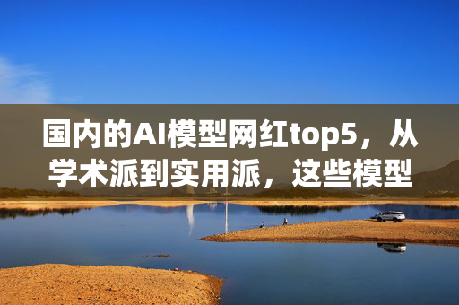 国内的AI模型网红top5，从学术派到实用派，这些模型到底在卷什么？