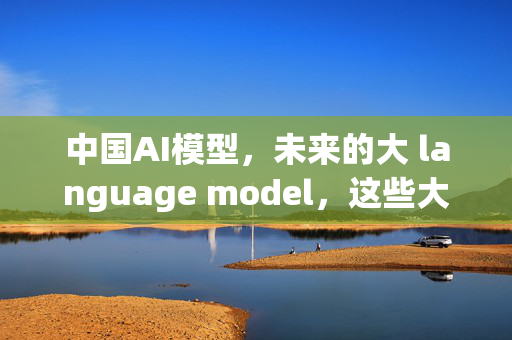 中国AI模型，未来的大 language model，这些大 boss到底有多强？