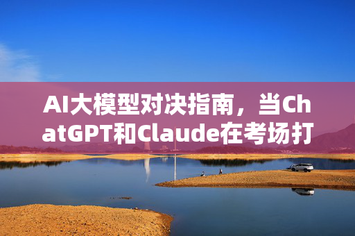 AI大模型对决指南，当ChatGPT和Claude在考场打架时，人类该递什么小抄？