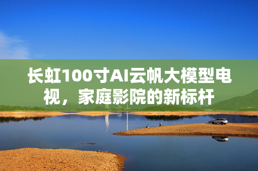 长虹100寸AI云帆大模型电视，家庭影院的新标杆