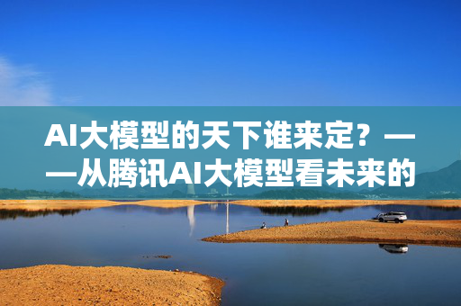 AI大模型的天下谁来定？——从腾讯AI大模型看未来的智能世界