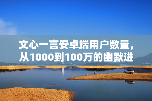 文心一言安卓端用户数量，从1000到100万的幽默进化史