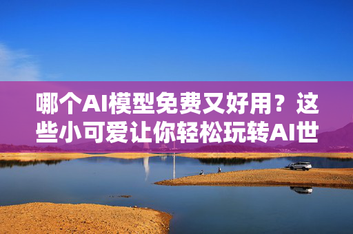 哪个AI模型免费又好用？这些小可爱让你轻松玩转AI世界！