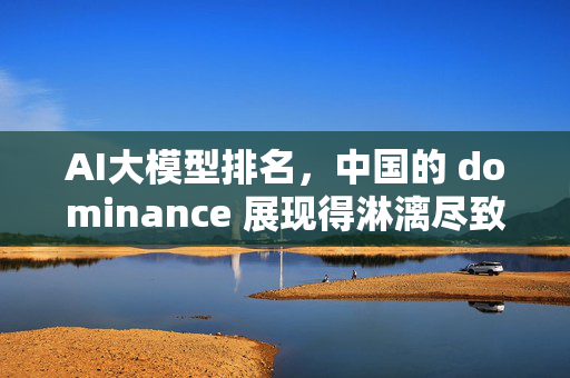 AI大模型排名，中国的 dominance 展现得淋漓尽致！