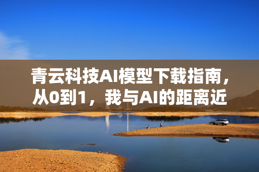 青云科技AI模型下载指南，从0到1，我与AI的距离近了一步！