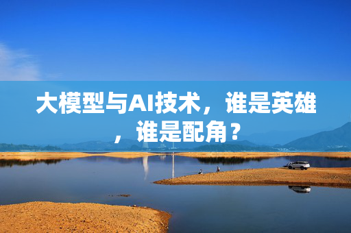 大模型与AI技术，谁是英雄，谁是配角？