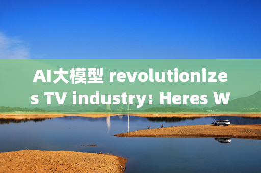 AI大模型 revolutionizes TV industry: Heres Where Theyre headed