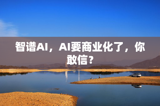 智谱AI，AI要商业化了，你敢信？