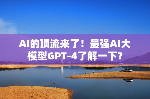 AI的顶流来了！最强AI大模型GPT-4了解一下？