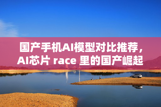 国产手机AI模型对比推荐，AI芯片 race 里的国产崛起