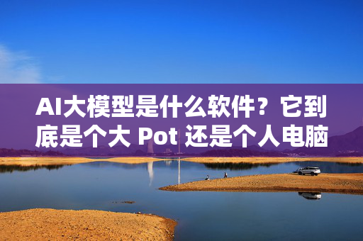 AI大模型是什么软件？它到底是个大 Pot 还是个人电脑？