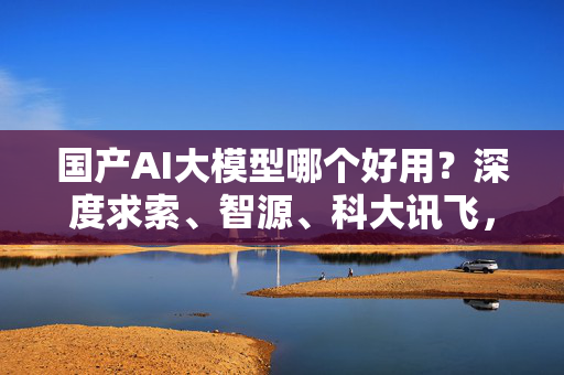 国产AI大模型哪个好用？深度求索、智源、科大讯飞，这些神级AI都在内卷！