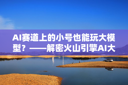 AI赛道上的小号也能玩大模型？——解密火山引擎AI大模型赛道