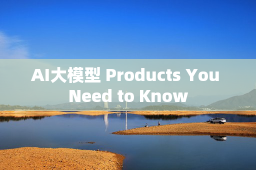 AI大模型 Products You Need to Know