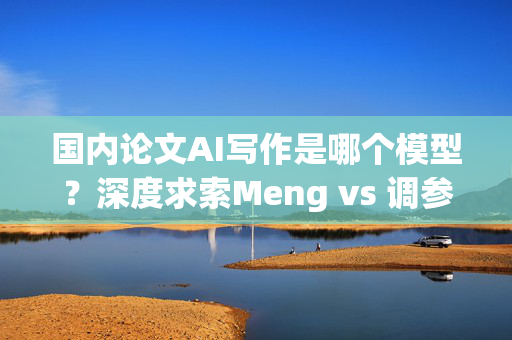 国内论文AI写作是哪个模型？深度求索Meng vs 调参王的对比分析