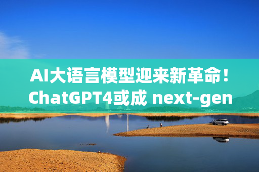 AI大语言模型迎来新革命！ChatGPT4或成 next-gen聊天机器人