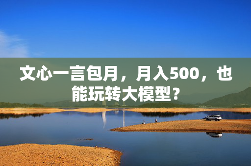 文心一言包月，月入500，也能玩转大模型？