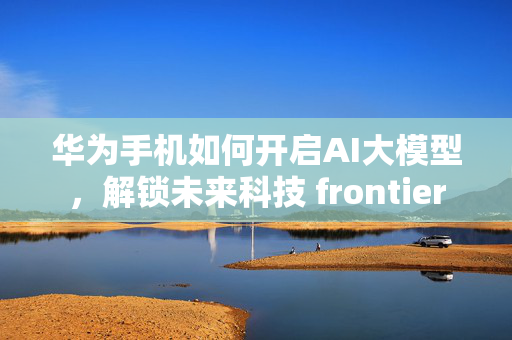 华为手机如何开启AI大模型，解锁未来科技 frontier