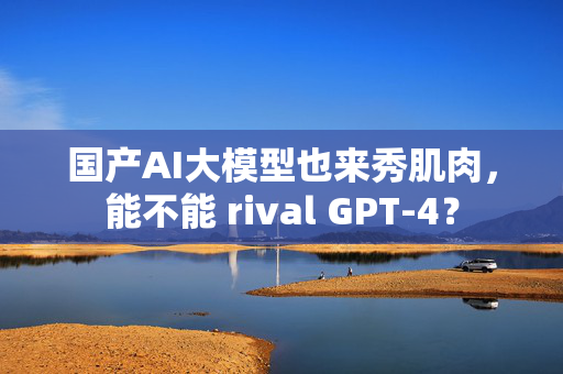 国产AI大模型也来秀肌肉，能不能 rival GPT-4？