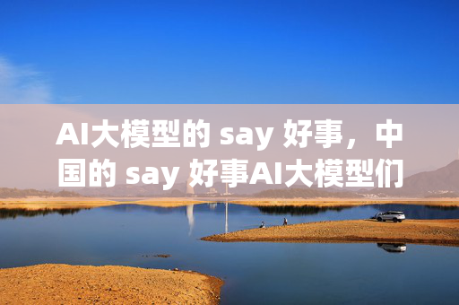 AI大模型的 say 好事，中国的 say 好事AI大模型们