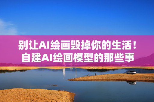 别让AI绘画毁掉你的生活！自建AI绘画模型的那些事