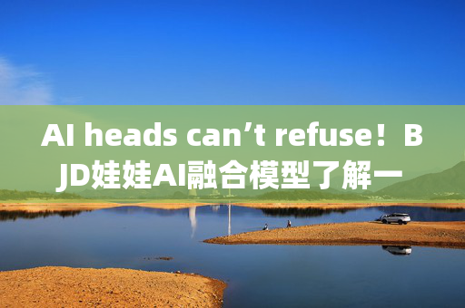 AI heads can’t refuse！BJD娃娃AI融合模型了解一下！