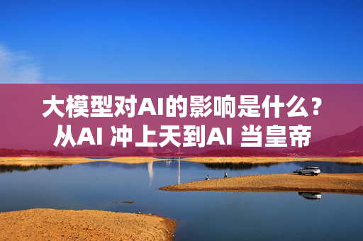 大模型对AI的影响是什么？从AI 冲上天到AI 当皇帝