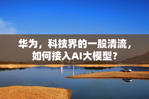 华为，科技界的一股清流，如何接入AI大模型？