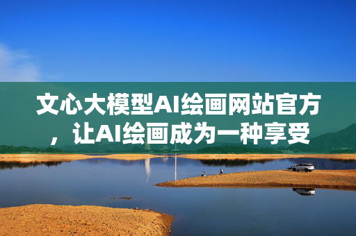 文心大模型AI绘画网站官方，让AI绘画成为一种享受