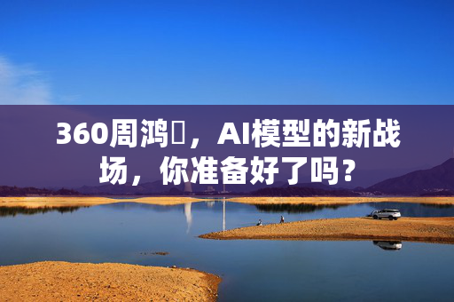 360周鸿祎，AI模型的新战场，你准备好了吗？