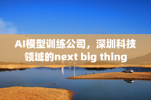 AI模型训练公司，深圳科技领域的next big thing