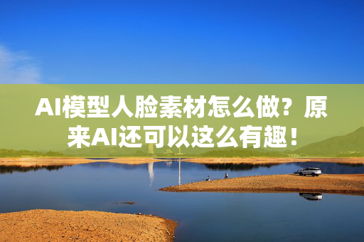 AI模型人脸素材怎么做？原来AI还可以这么有趣！