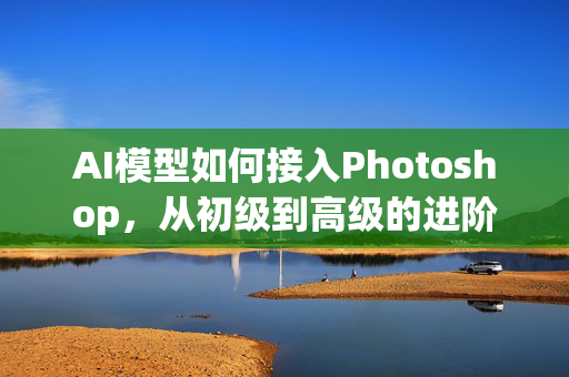 AI模型如何接入Photoshop，从初级到高级的进阶指南