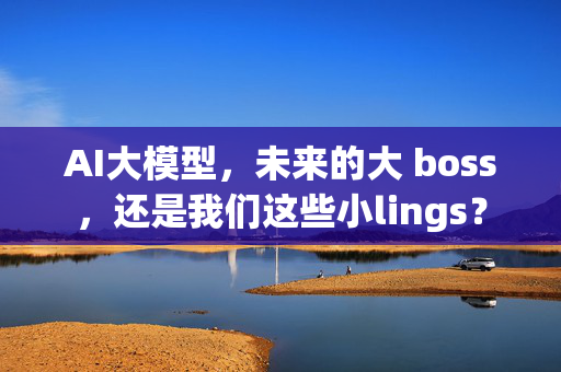 AI大模型，未来的大 boss，还是我们这些小lings？