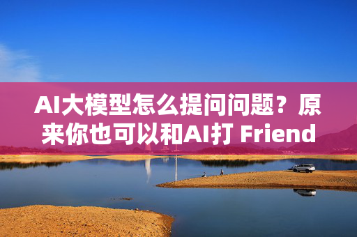 AI大模型怎么提问问题？原来你也可以和AI打 Friend！