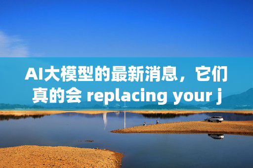 AI大模型的最新消息，它们真的会 replacing your job吗？（可能是的）