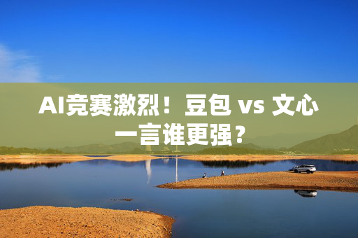 AI竞赛激烈！豆包 vs 文心一言谁更强？