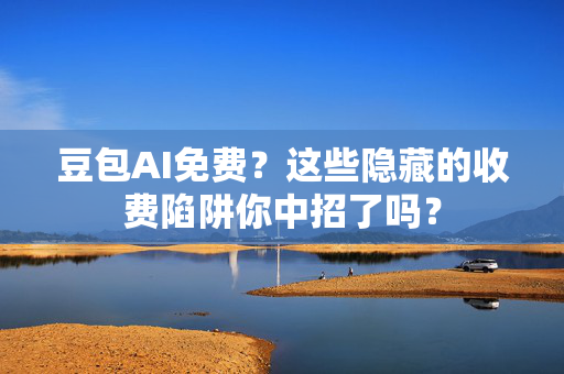 豆包AI免费？这些隐藏的收费陷阱你中招了吗？