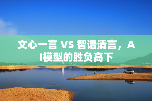 文心一言 VS 智谱清言，AI模型的胜负高下