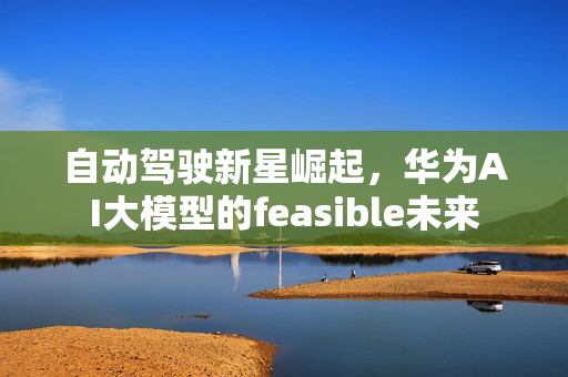 自动驾驶新星崛起，华为AI大模型的feasible未来