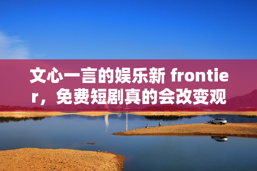 文心一言的娱乐新 frontier，免费短剧真的会改变观影体验吗？